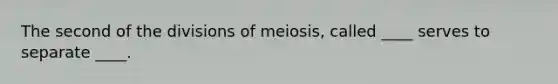 The second of the divisions of meiosis, called ____ serves to separate ____.