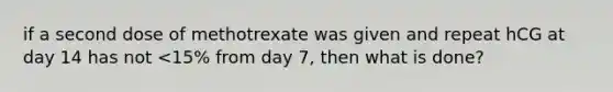 if a second dose of methotrexate was given and repeat hCG at day 14 has not <15% from day 7, then what is done?