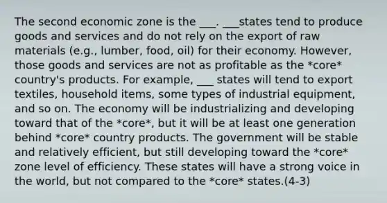 The second economic zone is the ___. ___states tend to produce goods and services and do not rely on the export of raw materials (e.g., lumber, food, oil) for their economy. However, those goods and services are not as profitable as the *core* country's products. For example, ___ states will tend to export textiles, household items, some types of industrial equipment, and so on. The economy will be industrializing and developing toward that of the *core*, but it will be at least one generation behind *core* country products. The government will be stable and relatively efficient, but still developing toward the *core* zone level of efficiency. These states will have a strong voice in the world, but not compared to the *core* states.(4-3)