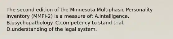 The second edition of the Minnesota Multiphasic Personality Inventory (MMPI-2) is a measure of: A.intelligence. B.psychopathology. C.competency to stand trial. D.understanding of the legal system.