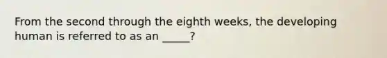 From the second through the eighth weeks, the developing human is referred to as an _____?