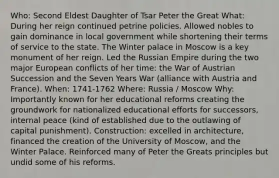 Who: Second Eldest Daughter of Tsar Peter the Great What: During her reign continued petrine policies. Allowed nobles to gain dominance in local government while shortening their terms of service to the state. The Winter palace in Moscow is a key monument of her reign. Led the Russian Empire during the two major European conflicts of her time: the War of Austrian Succession and the Seven Years War (alliance with Austria and France). When: 1741-1762 Where: Russia / Moscow Why: Importantly known for her educational reforms creating the groundwork for nationalized educational efforts for successors, internal peace (kind of established due to the outlawing of capital punishment). Construction: excelled in architecture, financed the creation of the University of Moscow, and the Winter Palace. Reinforced many of Peter the Greats principles but undid some of his reforms.