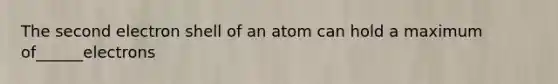 The second electron shell of an atom can hold a maximum of______electrons