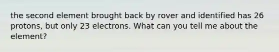 the second element brought back by rover and identified has 26 protons, but only 23 electrons. What can you tell me about the element?