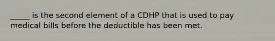 _____ is the second element of a CDHP that is used to pay medical bills before the deductible has been met.