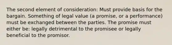 The second element of consideration: Must provide basis for the bargain. Something of legal value (a promise, or a performance) must be exchanged between the parties. The promise must either be: legally detrimental to the promisee or legally beneficial to the promisor.