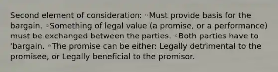 Second element of consideration: ◦Must provide basis for the bargain. ◦Something of legal value (a promise, or a performance) must be exchanged between the parties. ◦Both parties have to 'bargain. ◦The promise can be either: Legally detrimental to the promisee, or Legally beneficial to the promisor.