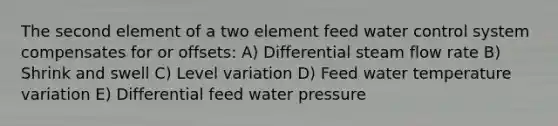 The second element of a two element feed water control system compensates for or offsets: A) Differential steam flow rate B) Shrink and swell C) Level variation D) Feed water temperature variation E) Differential feed water pressure