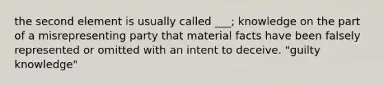 the second element is usually called ___; knowledge on the part of a misrepresenting party that material facts have been falsely represented or omitted with an intent to deceive. "guilty knowledge"