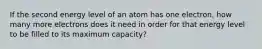 If the second energy level of an atom has one electron, how many more electrons does it need in order for that energy level to be filled to its maximum capacity?