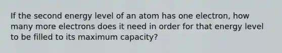 If the second energy level of an atom has one electron, how many more electrons does it need in order for that energy level to be filled to its maximum capacity?