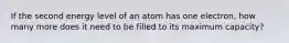 If the second energy level of an atom has one electron, how many more does it need to be filled to its maximum capacity?