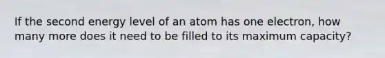 If the second energy level of an atom has one electron, how many more does it need to be filled to its maximum capacity?