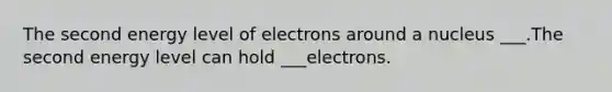 The second energy level of electrons around a nucleus ___.The second energy level can hold ___electrons.