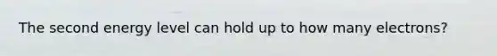 The second energy level can hold up to how many electrons?