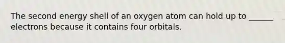 The second energy shell of an oxygen atom can hold up to ______ electrons because it contains four orbitals.