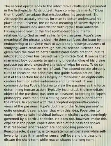 The second epistle adds to the interpretive challenges presented in the first epistle. At its outset, Pope commands man to "Know then thyself," an adage that misdescribes his argument (1). Although he actually intends for man to better understand his place in the universe, the classical meaning of "Know thyself" is that man should look inwards for truth rather than outwards. Having spent most of the first epistle describing man's relationship to God as well as his fellow creatures, Pope's true meaning of the phrase is clear. He then confuses the issue by endeavoring to convince man to avoid the presumptuousness of studying God's creation through natural science. Science has given man the tools to better understand God's creation, but its intoxicating power has caused man to imitate God. It seems that man must look outwards to gain any understanding of his divine purpose but avoid excessive analysis of what he sees. To do so would be to assume the role of God. The second epistle abruptly turns to focus on the principles that guide human action. The rest of this section focuses largely on "self-love," an eighteenth-century term for self-maintenance and fulfillment. It was common during Pope's lifetime to view the passions as the force determining human action. Typically instinctual, the immediate object of the passions was seen as pleasure. According to Pope's philosophy, each man has a "ruling passion" that subordinates the others. In contrast with the accepted eighteenth-century views of the passions, Pope's doctrine of the "ruling passion" is quite original. It seems clear that with this idea, Pope tries to explain why certain individual behave in distinct ways, seemingly governed by a particular desire. He does not, however, make this explicit in the poem. Pope's discussion of the passions shows that "self-love" and "reason" are not opposing principles. Reason's role, it seems, is to regulate human behavior while self-love originates it. In another sense, self-love and the passions dictate the short term while reason shapes the long term.