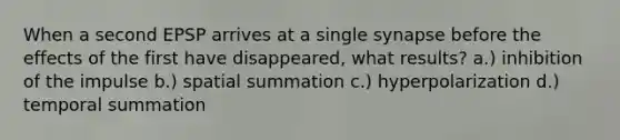 When a second EPSP arrives at a single synapse before the effects of the first have disappeared, what results? a.) inhibition of the impulse b.) spatial summation c.) hyperpolarization d.) temporal summation