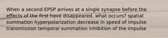 When a second EPSP arrives at a single synapse before the effects of the first have disappeared, what occurs? spatial summation hyperpolarization decrease in speed of impulse transmission temporal summation inhibition of the impulse