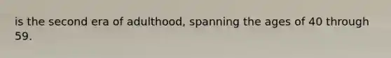 is the second era of adulthood, spanning the ages of 40 through 59.