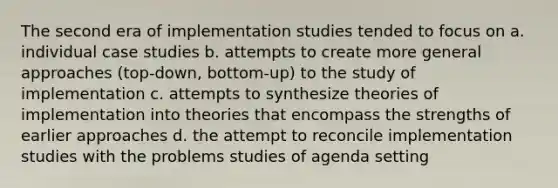 The second era of implementation studies tended to focus on a. individual case studies b. attempts to create more general approaches (top-down, bottom-up) to the study of implementation c. attempts to synthesize theories of implementation into theories that encompass the strengths of earlier approaches d. the attempt to reconcile implementation studies with the problems studies of agenda setting