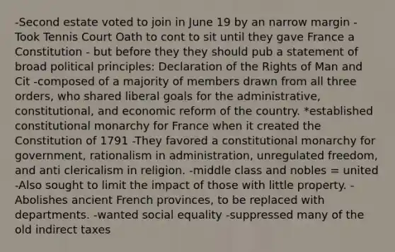 -Second estate voted to join in June 19 by an narrow margin -Took Tennis Court Oath to cont to sit until they gave France a Constitution - but before they they should pub a statement of broad political principles: Declaration of the Rights of Man and Cit -composed of a majority of members drawn from all three orders, who shared liberal goals for the administrative, constitutional, and economic reform of the country. *established constitutional monarchy for France when it created the Constitution of 1791 -They favored a constitutional monarchy for government, rationalism in administration, unregulated freedom, and anti clericalism in religion. -middle class and nobles = united -Also sought to limit the impact of those with little property. -Abolishes ancient French provinces, to be replaced with departments. -wanted social equality -suppressed many of the old indirect taxes