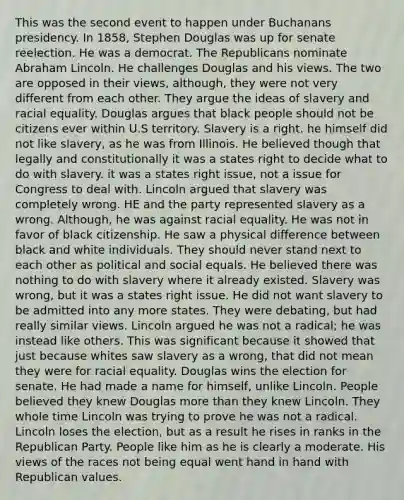 This was the second event to happen under Buchanans presidency. In 1858, Stephen Douglas was up for senate reelection. He was a democrat. The Republicans nominate Abraham Lincoln. He challenges Douglas and his views. The two are opposed in their views, although, they were not very different from each other. They argue the ideas of slavery and racial equality. Douglas argues that black people should not be citizens ever within U.S territory. Slavery is a right. he himself did not like slavery, as he was from Illinois. He believed though that legally and constitutionally it was a states right to decide what to do with slavery. it was a states right issue, not a issue for Congress to deal with. Lincoln argued that slavery was completely wrong. HE and the party represented slavery as a wrong. Although, he was against racial equality. He was not in favor of black citizenship. He saw a physical difference between black and white individuals. They should never stand next to each other as political and social equals. He believed there was nothing to do with slavery where it already existed. Slavery was wrong, but it was a states right issue. He did not want slavery to be admitted into any more states. They were debating, but had really similar views. Lincoln argued he was not a radical; he was instead like others. This was significant because it showed that just because whites saw slavery as a wrong, that did not mean they were for racial equality. Douglas wins the election for senate. He had made a name for himself, unlike Lincoln. People believed they knew Douglas more than they knew Lincoln. They whole time Lincoln was trying to prove he was not a radical. Lincoln loses the election, but as a result he rises in ranks in the Republican Party. People like him as he is clearly a moderate. His views of the races not being equal went hand in hand with Republican values.