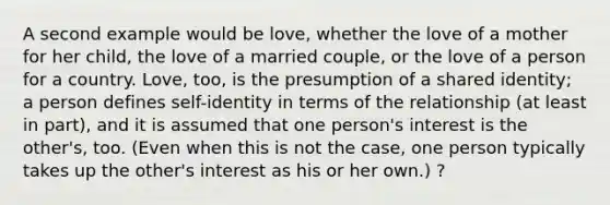 A second example would be love, whether the love of a mother for her child, the love of a married couple, or the love of a person for a country. Love, too, is the presumption of a shared identity; a person defines self-identity in terms of the relationship (at least in part), and it is assumed that one person's interest is the other's, too. (Even when this is not the case, one person typically takes up the other's interest as his or her own.) ?