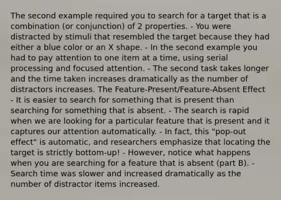 The second example required you to search for a target that is a combination (or conjunction) of 2 properties. - You were distracted by stimuli that resembled the target because they had either a blue color or an X shape. - In the second example you had to pay attention to one item at a time, using serial processing and focused attention. - The second task takes longer and the time taken increases dramatically as the number of distractors increases. The Feature-Present/Feature-Absent Effect - It is easier to search for something that is present than searching for something that is absent. - The search is rapid when we are looking for a particular feature that is present and it captures our attention automatically. - In fact, this "pop-out effect" is automatic, and researchers emphasize that locating the target is strictly bottom-up! - However, notice what happens when you are searching for a feature that is absent (part B). - Search time was slower and increased dramatically as the number of distractor items increased.