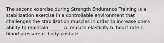 The second exercise during Strength Endurance Training is a stabilization exercise in a controllable environment that challenges the stabilization muscles in order to increase one's ability to maintain _____. a. muscle elasticity b. heart rate c. <a href='https://www.questionai.com/knowledge/kD0HacyPBr-blood-pressure' class='anchor-knowledge'>blood pressure</a> d. body posture