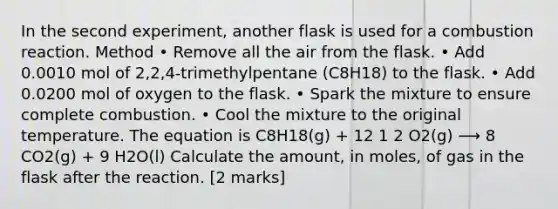 In the second experiment, another flask is used for a combustion reaction. Method • Remove all the air from the flask. • Add 0.0010 mol of 2,2,4-trimethylpentane (C8H18) to the flask. • Add 0.0200 mol of oxygen to the flask. • Spark the mixture to ensure complete combustion. • Cool the mixture to the original temperature. The equation is C8H18(g) + 12 1 2 O2(g) ⟶ 8 CO2(g) + 9 H2O(l) Calculate the amount, in moles, of gas in the flask after the reaction. [2 marks]