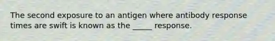 The second exposure to an antigen where antibody response times are swift is known as the _____ response.