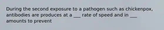 During the second exposure to a pathogen such as chickenpox, antibodies are produces at a ___ rate of speed and in ___ amounts to prevent