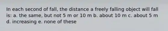 In each second of fall, the distance a freely falling object will fall is: a. the same, but not 5 m or 10 m b. about 10 m c. about 5 m d. increasing e. none of these