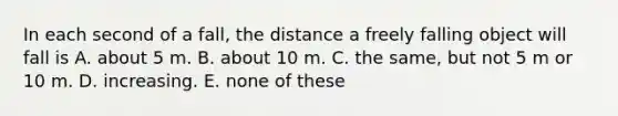 In each second of a fall, the distance a freely falling object will fall is A. about 5 m. B. about 10 m. C. the same, but not 5 m or 10 m. D. increasing. E. none of these