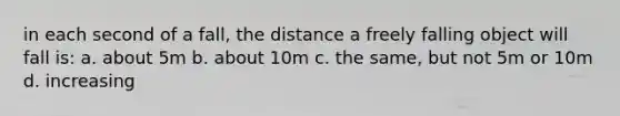 in each second of a fall, the distance a freely falling object will fall is: a. about 5m b. about 10m c. the same, but not 5m or 10m d. increasing