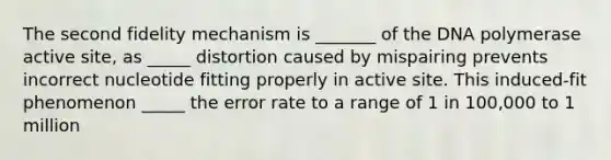 The second fidelity mechanism is _______ of the DNA polymerase active site, as _____ distortion caused by mispairing prevents incorrect nucleotide fitting properly in active site. This induced-fit phenomenon _____ the error rate to a range of 1 in 100,000 to 1 million