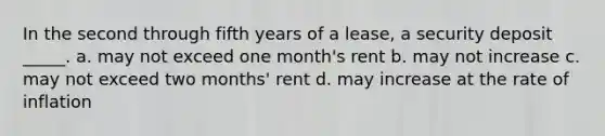 In the second through fifth years of a lease, a security deposit _____. a. may not exceed one month's rent b. may not increase c. may not exceed two months' rent d. may increase at the rate of inflation