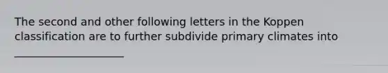 The second and other following letters in the Koppen classification are to further subdivide primary climates into ____________________