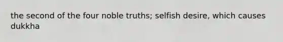 the second of the four noble truths; selfish desire, which causes dukkha