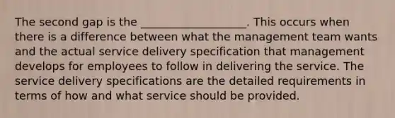 The second gap is the ___________________. This occurs when there is a difference between what the management team wants and the actual service delivery specification that management develops for employees to follow in delivering the service. The service delivery specifications are the detailed requirements in terms of how and what service should be provided.