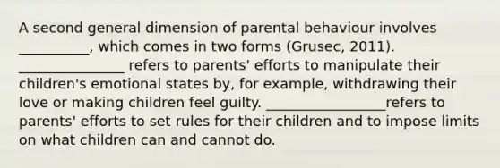 A second general dimension of parental behaviour involves __________, which comes in two forms (Grusec, 2011). _______________ refers to parents' efforts to manipulate their children's emotional states by, for example, withdrawing their love or making children feel guilty. _________________refers to parents' efforts to set rules for their children and to impose limits on what children can and cannot do.