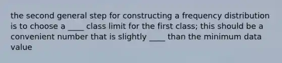 the second general step for constructing a <a href='https://www.questionai.com/knowledge/kBageYpRHz-frequency-distribution' class='anchor-knowledge'>frequency distribution</a> is to choose a ____ class limit for the first class; this should be a convenient number that is slightly ____ than the minimum data value