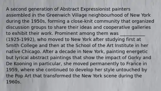 A second generation of Abstract Expressionist painters assembled in the Greenwich Village neighbourhood of New York during the 1950s, forming a close-knit community that organized discussion groups to share their ideas and cooperative galleries to exhibit their work. Prominent among them was ___________ (1925-1992), who moved to New York after studying first at Smith College and then at the School of the Art Institute in her native Chicago. After a decade in New York, painting energetic but lyrical abstract paintings that show the impact of Gorky and De Kooning in particular, she moved permanently to France in 1959, where she continued to develop her style untouched by the Pop Art that transformed the New York scene during the 1960s.