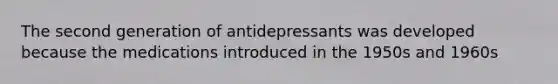 The second generation of antidepressants was developed because the medications introduced in the 1950s and 1960s