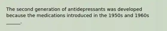 The second generation of antidepressants was developed because the medications introduced in the 1950s and 1960s ______.