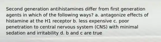 Second generation antihistamines differ from first generation agents in which of the following ways? a. antagonize effects of histamine at the H1 receptor b. less expensive c. poor penetration to central nervous system (CNS) with minimal sedation and irritability d. b and c are true