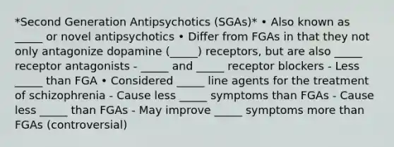 *Second Generation Antipsychotics (SGAs)* • Also known as _____ or novel antipsychotics • Differ from FGAs in that they not only antagonize dopamine (_____) receptors, but are also _____ receptor antagonists - _____ and _____ receptor blockers - Less _____ than FGA • Considered _____ line agents for the treatment of schizophrenia - Cause less _____ symptoms than FGAs - Cause less _____ than FGAs - May improve _____ symptoms more than FGAs (controversial)