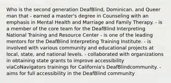 Who is the second generation DeafBlind, Dominican. and Queer man that - earned a master's degree in Counseling with an emphasis in Mental Health and Marriage and Family Therapy. - is a member of the core team for the DeafBlind Interpreting National Training and Resource Center - is one of the leading mentors for the DeafBlind Interpreting Training Institute. - is involved with various community and educational projects at local, state, and national levels. - collaborated with organizations in obtaining state grants to improve accessibility viaCoNavigators trainings for California's DeafBlindcommunity. - aims for full accessibility in the DeafBlind community