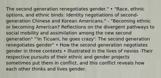 The second generation renegotiates gender." • "Race, ethnic options, and ethnic binds: Identity negotiations of second-generation Chinese and Korean Americans." - "Becoming ethnic or becoming American? Reflections on the divergent pathways to social mobility and assimilation among the new second generation" "'In Ticuani, he goes crazy': The second generation renegotiates gender" • How the second generation negotiates gender in three contexts • Illustrated in the lives of novios -Their respective pursuits of their ethnic and gender projects sometimes put them in conflict, and this conflict reveals how each other thinks and lives gender.